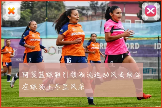 阿莫篮球鞋引领潮流运动风尚助你在球场上尽显风采