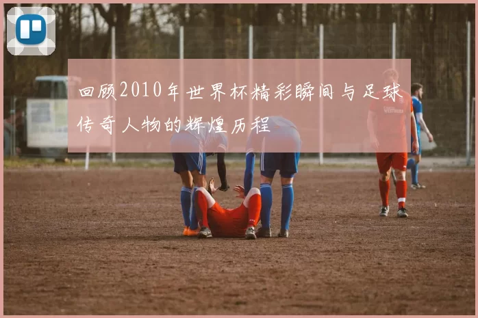 回顾2010年世界杯精彩瞬间与足球传奇人物的辉煌历程
