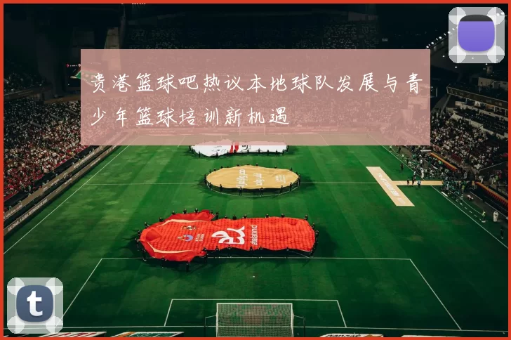 贵港篮球吧热议本地球队发展与青少年篮球培训新机遇