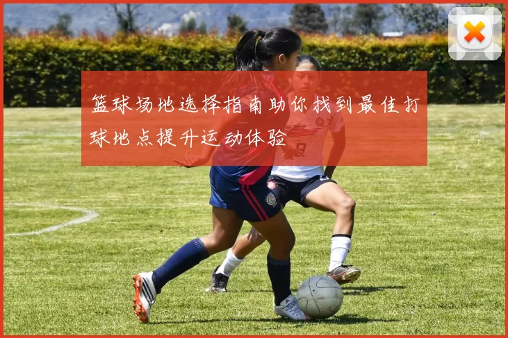 篮球场地选择指南助你找到最佳打球地点提升运动体验
