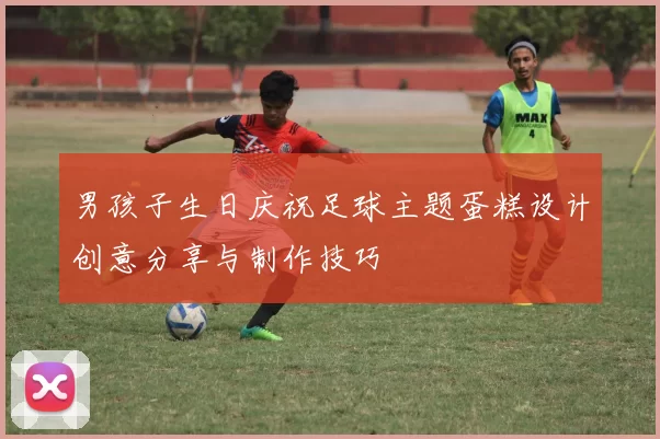 男孩子生日庆祝足球主题蛋糕设计创意分享与制作技巧